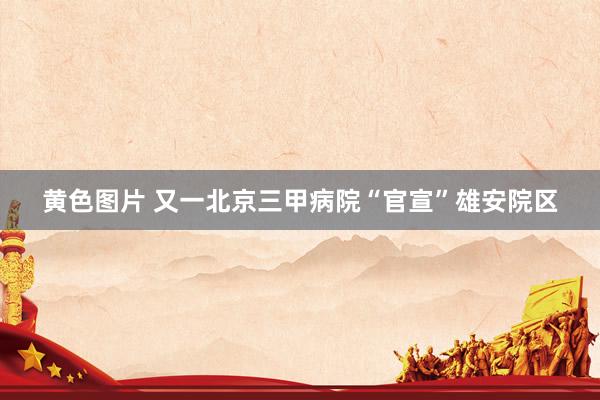 黄色图片 又一北京三甲病院“官宣”雄安院区