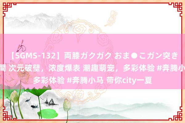 【SGMS-132】両膝ガクガク おま●こガン突き 立ちバック5時間 次元破壁,浓度爆表 潮趣萌宠,多彩体验 #奔腾小马 带你city一夏