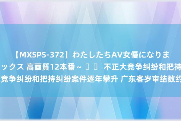【MXSPS-372】わたしたちAV女優になりました。～初めてのAVセックス 高画質12本番～ 		 不正大竞争纠纷和把持纠纷案件逐年攀升 广东客岁审结数约占世界20%