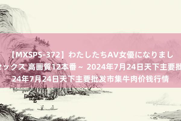 【MXSPS-372】わたしたちAV女優になりました。~初めてのAVセックス 高画質12本番~ 2024年7月24日天下主要批发市集牛肉价钱行情