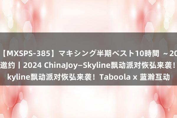 【MXSPS-385】マキシング半期ベスト10時間 ~2014年下半期編~ 活动邀约丨2024 ChinaJoy—Skyline飘动派对恢弘来袭!Taboola x 蓝瀚互动