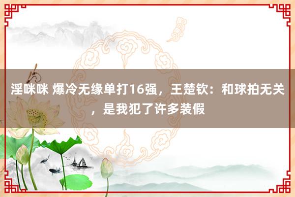 淫咪咪 爆冷无缘单打16强，王楚钦：和球拍无关，是我犯了许多装假