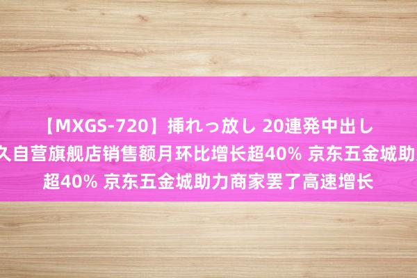 【MXGS-720】挿れっ放し 20連発中出し 人妻女雀士 雪菜 森久自营旗舰店销售额月环比增长超40% 京东五金城助力商家罢了高速增长