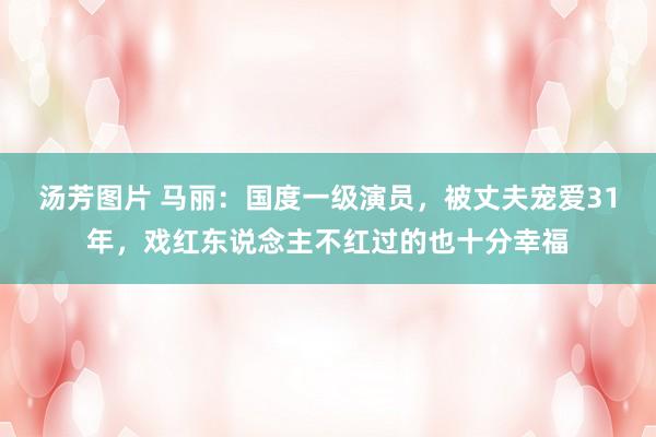 汤芳图片 马丽：国度一级演员，被丈夫宠爱31年，戏红东说念主不红过的也十分幸福