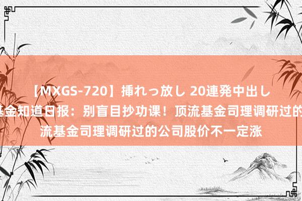 【MXGS-720】挿れっ放し 20連発中出し 人妻女雀士 雪菜 基金知道日报：别盲目抄功课！顶流基金司理调研过的公司股价不一定涨