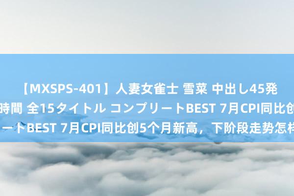 【MXSPS-401】人妻女雀士 雪菜 中出し45発＋厳選21コーナー 10時間 全15タイトル コンプリートBEST 7月CPI同比创5个月新高，下阶段走势怎样？