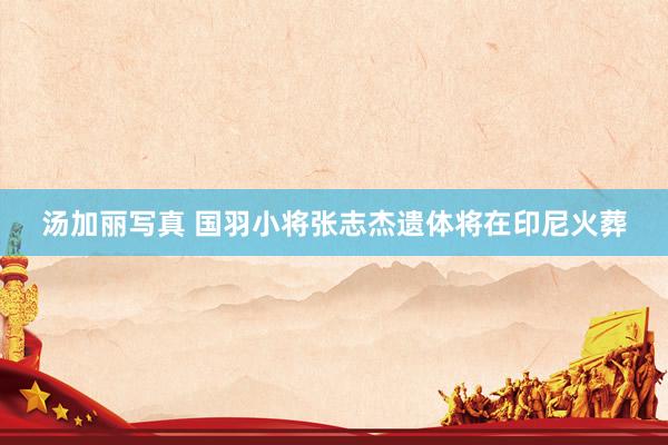 汤加丽写真 国羽小将张志杰遗体将在印尼火葬