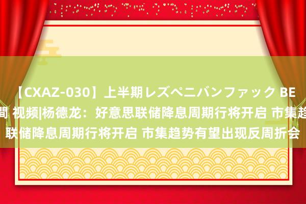 【CXAZ-030】上半期レズペニバンファック BEST10 10組20名 4時間 视频|杨德龙:好意思联储降息周期行将开启 市集趋势有望出现反周折会