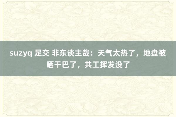 suzyq 足交 非东谈主哉：天气太热了，地盘被晒干巴了，共工挥发没了