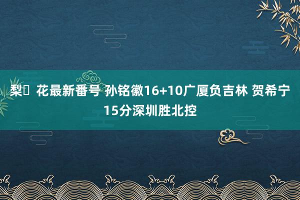 梨々花最新番号 孙铭徽16+10广厦负吉林 贺希宁15分深圳胜北控