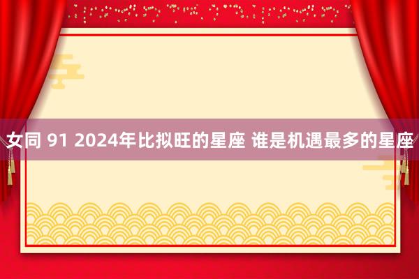 女同 91 2024年比拟旺的星座 谁是机遇最多的星座