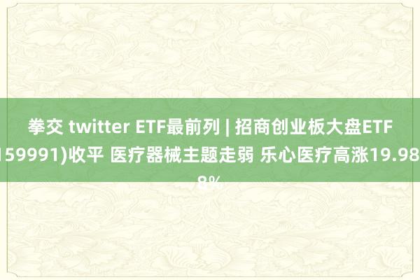 拳交 twitter ETF最前列 | 招商创业板大盘ETF(159991)收平 医疗器械主题走弱 乐心医疗高涨19.98%