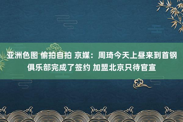 亚洲色图 偷拍自拍 京媒:周琦今天上昼来到首钢俱乐部完成了签约 加盟北京只待官宣