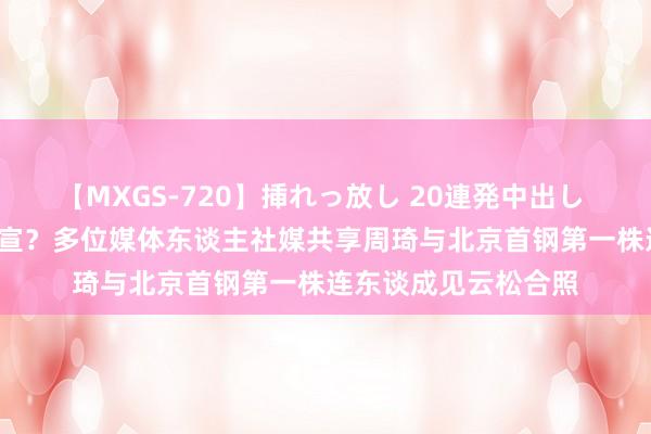 【MXGS-720】挿れっ放し 20連発中出し 人妻女雀士 雪菜 官宣?多位媒体东谈主社媒共享周琦与北京首钢第一株连东谈成见云松合照