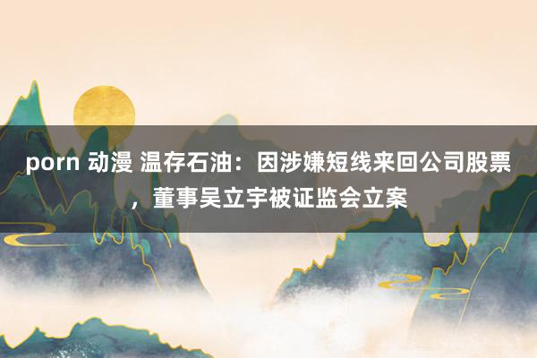 porn 动漫 温存石油:因涉嫌短线来回公司股票,董事吴立宇被证监会立案