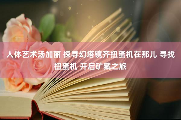 人体艺术汤加丽 探寻幻塔镜齐扭蛋机在那儿 寻找扭蛋机 开启矿藏之旅