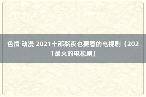 色情 动漫 2021十部熬夜也要看的电视剧(2021最火的电视剧)