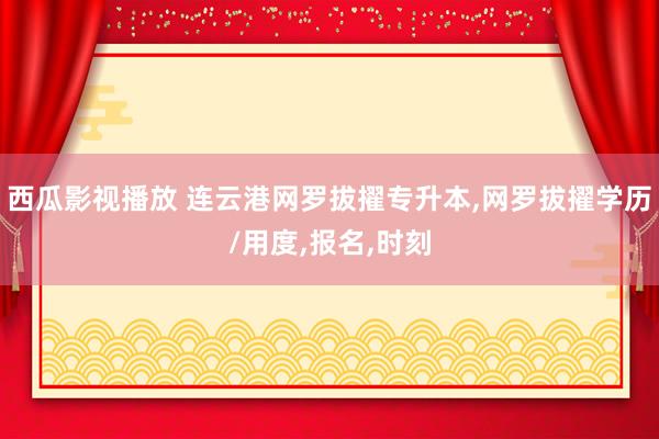 西瓜影视播放 连云港网罗拔擢专升本，网罗拔擢学历/用度，报名，时刻