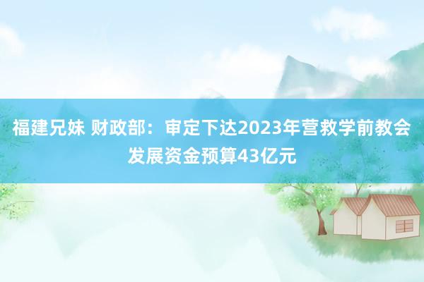 福建兄妹 财政部：审定下达2023年营救学前教会发展资金预算43亿元