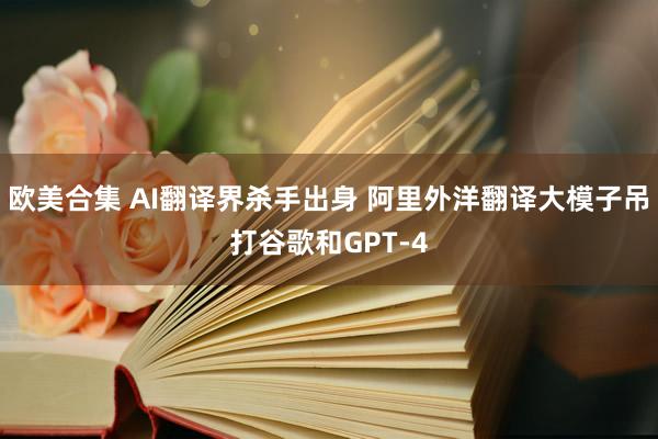 欧美合集 AI翻译界杀手出身 阿里外洋翻译大模子吊打谷歌和GPT-4