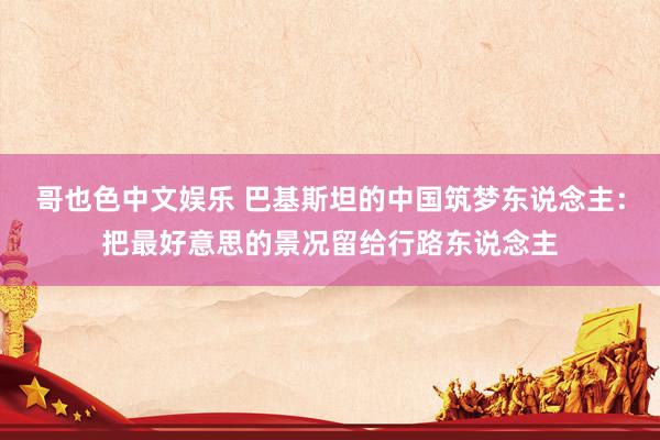哥也色中文娱乐 巴基斯坦的中国筑梦东说念主：把最好意思的景况留给行路东说念主