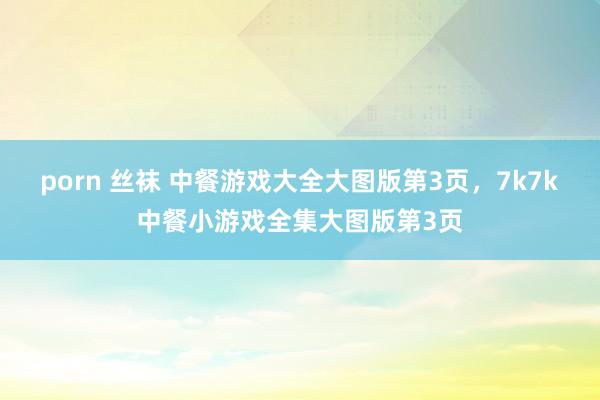 porn 丝袜 中餐游戏大全大图版第3页,7k7k中餐小游戏全集大图版第3页