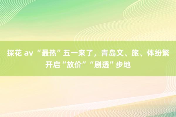 探花 av “最热”五一来了，青岛文、旅、体纷繁开启“放价”“剧透”步地
