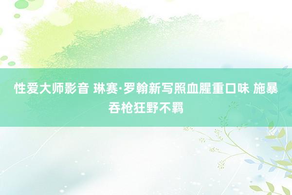 性爱大师影音 琳赛·罗翰新写照血腥重口味 施暴吞枪狂野不羁