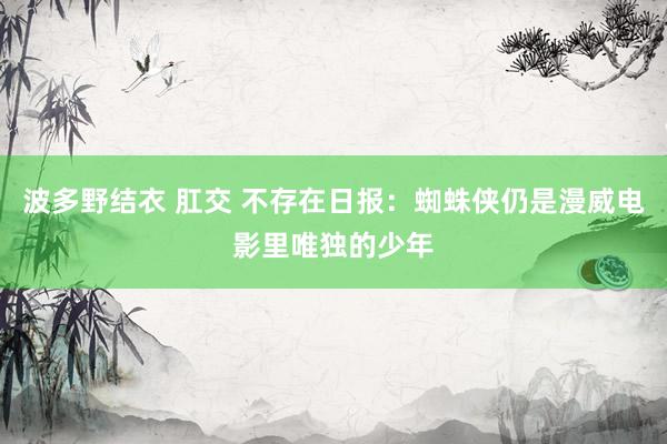 波多野结衣 肛交 不存在日报：蜘蛛侠仍是漫威电影里唯独的少年