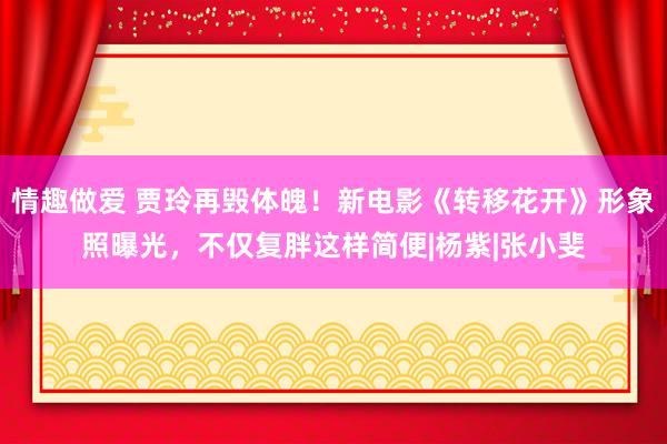 情趣做爱 贾玲再毁体魄！新电影《转移花开》形象照曝光，不仅复胖这样简便|杨紫|张小斐