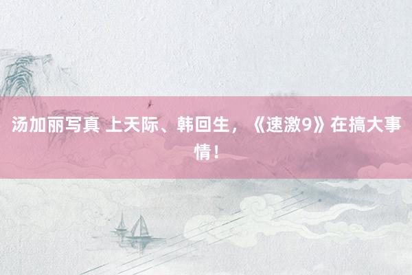 汤加丽写真 上天际、韩回生，《速激9》在搞大事情！