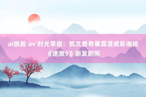 ai换脸 av 时光早报：凯文费奇暴露漫威新阐扬《速激9》新发剧照