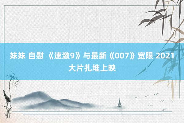 妹妹 自慰 《速激9》与最新《007》宽限 2021大片扎堆上映