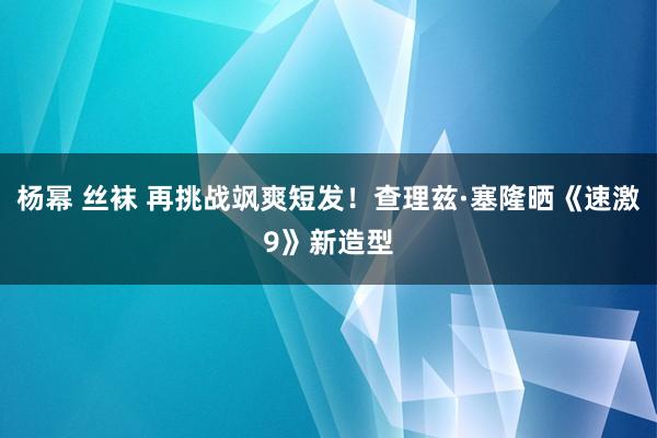 杨幂 丝袜 再挑战飒爽短发！查理兹·塞隆晒《速激9》新造型