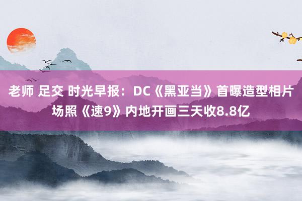 老师 足交 时光早报：DC《黑亚当》首曝造型相片场照《速9》内地开画三天收8.8亿