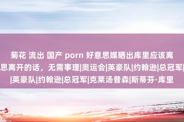 菊花 流出 国产 porn 好意思媒晒出库里应该离开英豪的5个事理，他真思离开的话，无需事理|奥运会|英豪队|约翰逊|总冠军|克莱汤普森|斯蒂芬·库里