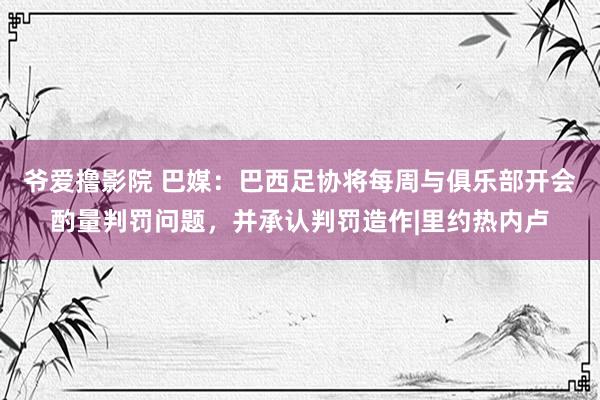 爷爱撸影院 巴媒:巴西足协将每周与俱乐部开会酌量判罚问题,并承认判罚造作|里约热内卢