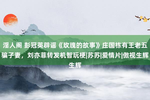 淫人阁 彭冠英辟谣《玫瑰的故事》庄国栋有王老五骗子妻，刘亦菲转发机智玩梗|苏苏|爱情片|傲视生辉