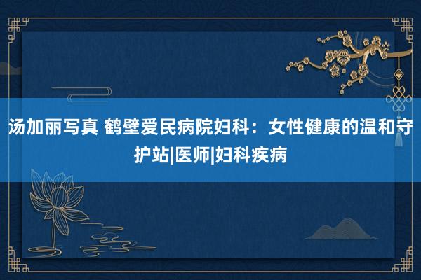 汤加丽写真 鹤壁爱民病院妇科：女性健康的温和守护站|医师|妇科疾病
