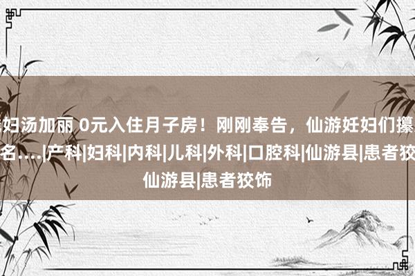 贱妇汤加丽 0元入住月子房！刚刚奉告，仙游妊妇们攥紧报名....|产科|妇科|内科|儿科|外科|口腔科|仙游县|患者狡饰