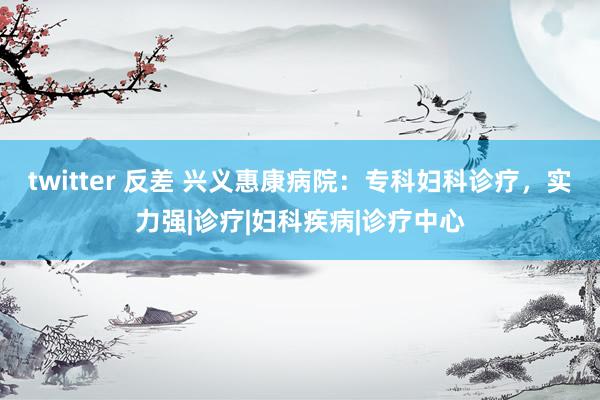 twitter 反差 兴义惠康病院：专科妇科诊疗，实力强|诊疗|妇科疾病|诊疗中心