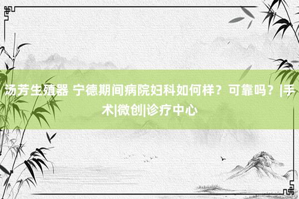 汤芳生殖器 宁德期间病院妇科如何样？可靠吗？|手术|微创|诊疗中心