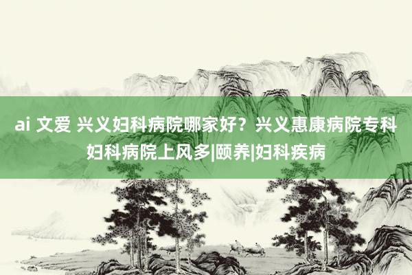 ai 文爱 兴义妇科病院哪家好？兴义惠康病院专科妇科病院上风多|颐养|妇科疾病