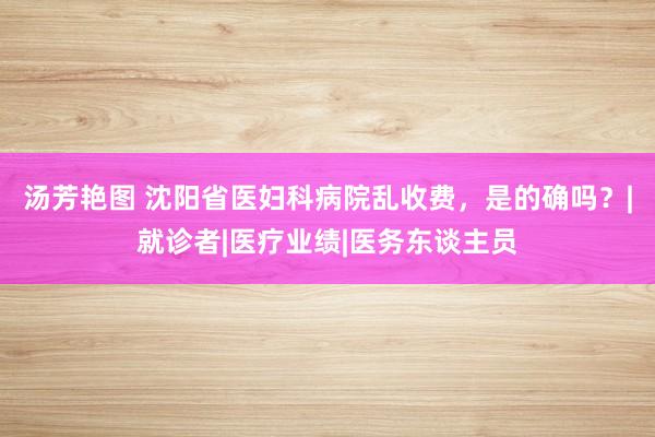 汤芳艳图 沈阳省医妇科病院乱收费，是的确吗？|就诊者|医疗业绩|医务东谈主员