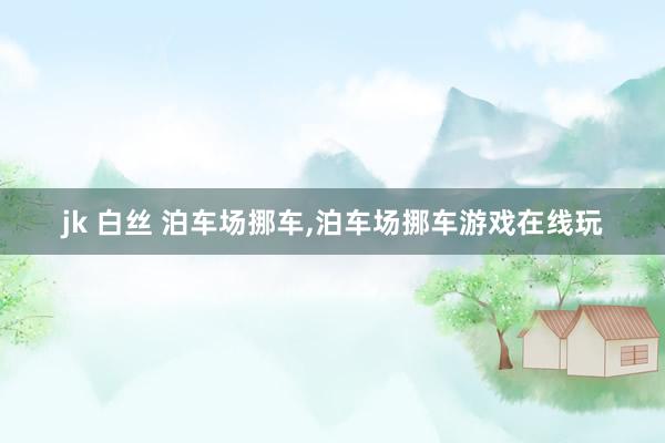 jk 白丝 泊车场挪车，泊车场挪车游戏在线玩
