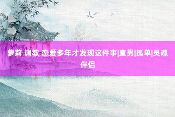 萝莉 调教 恋爱多年才发现这件事|直男|孤单|灵魂伴侣