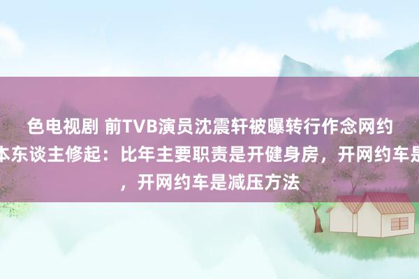 色电视剧 前TVB演员沈震轩被曝转行作念网约车司机，本东谈主修起：比年主要职责是开健身房，开网约车是减压方法