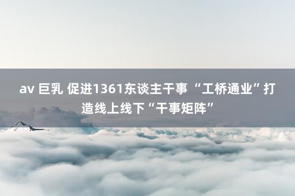 av 巨乳 促进1361东谈主干事 “工桥通业”打造线上线下“干事矩阵”