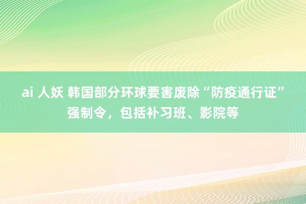 ai 人妖 韩国部分环球要害废除“防疫通行证”强制令，包括补习班、影院等
