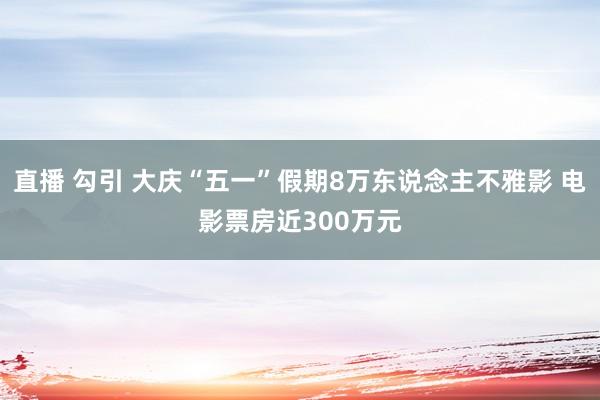 直播 勾引 大庆“五一”假期8万东说念主不雅影 电影票房近300万元